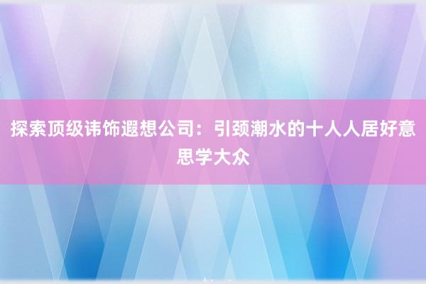 探索顶级讳饰遐想公司：引颈潮水的十人人居好意思学大众